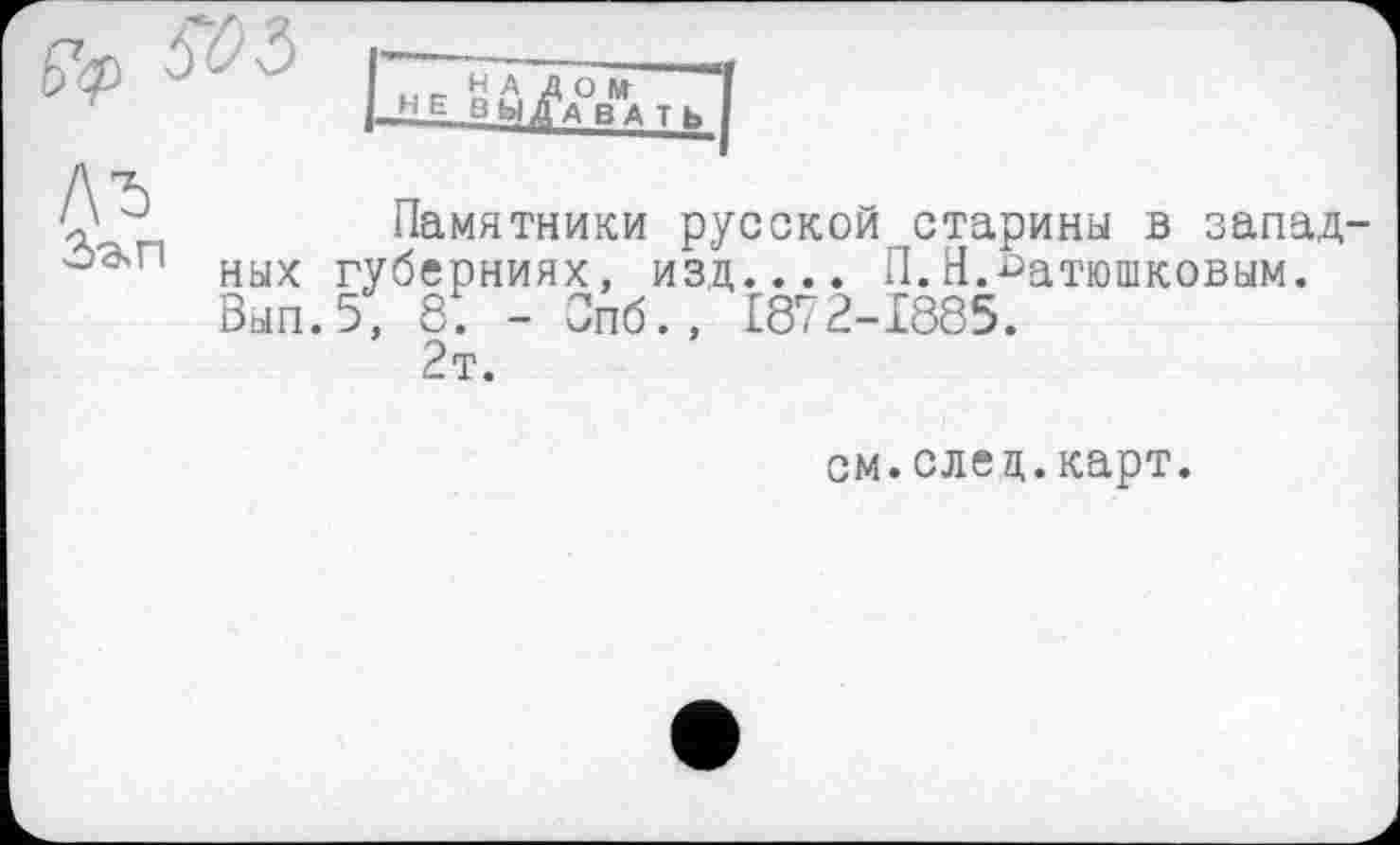 ﻿/\Ђ
Памятники русской старины в запад ных губерниях, изд.... П.Н.Батюшковым. Вып.5, 8. - Опб., 1872-1885.
2т.
см.елец.карт.